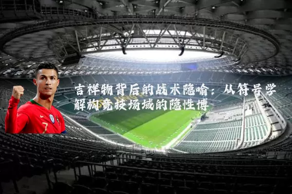 吉祥物背后的战术隐喻：从符号学解构竞技场域的隐性博弈