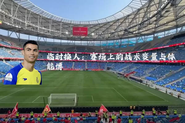 临时换人：赛场上的战术变量与体能博弈